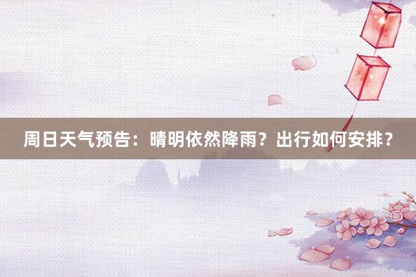 周日天气预告：晴明依然降雨？出行如何安排？